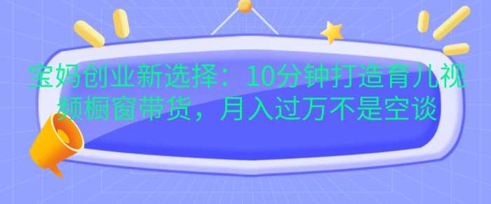宝妈创业新选择：10分钟打造育儿视频橱窗带货，月入过W不是空谈【揭秘】-UMuse轻创网