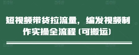短视频带货拉流量，编发视频制作实操全流程(可搬运)-chixinghuan轻创网